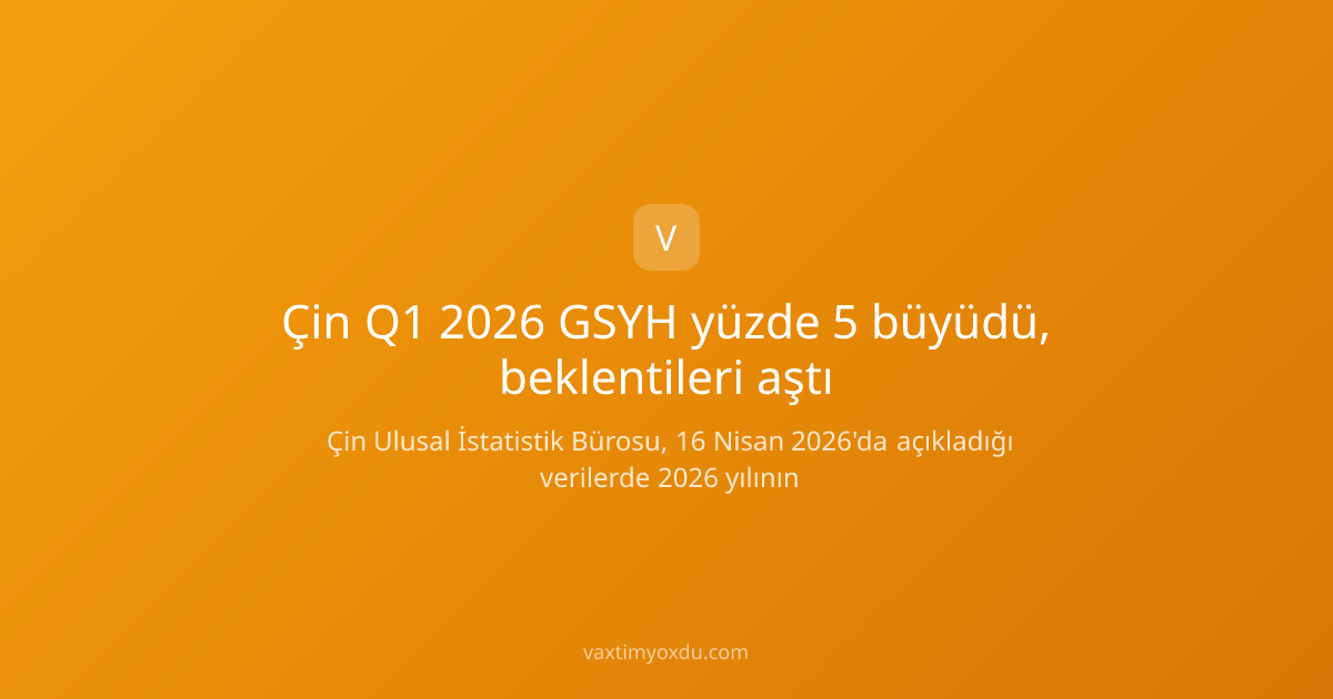 Çin Q1 2026 GSYH yüzde 5 büyüdü, beklentileri aştı