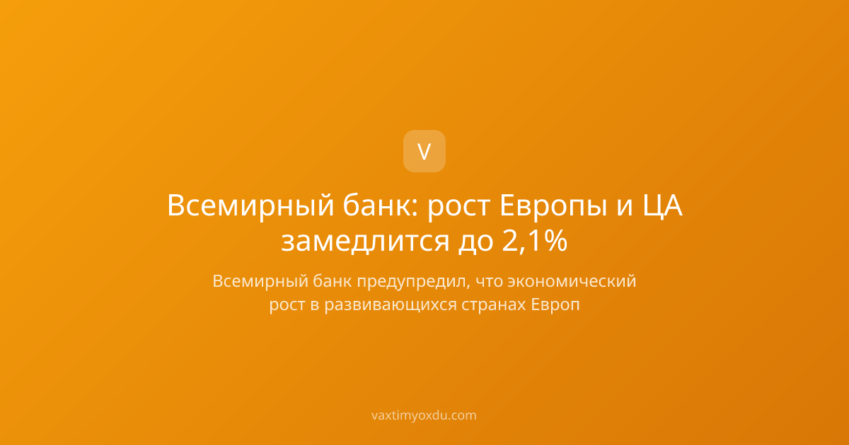 Всемирный банк: рост Европы и ЦА замедлится до 2,1%