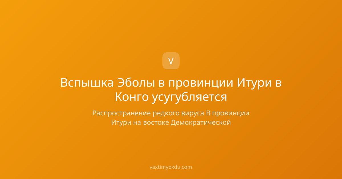 Вспышка Эболы в провинции Итури в Конго усугубляется