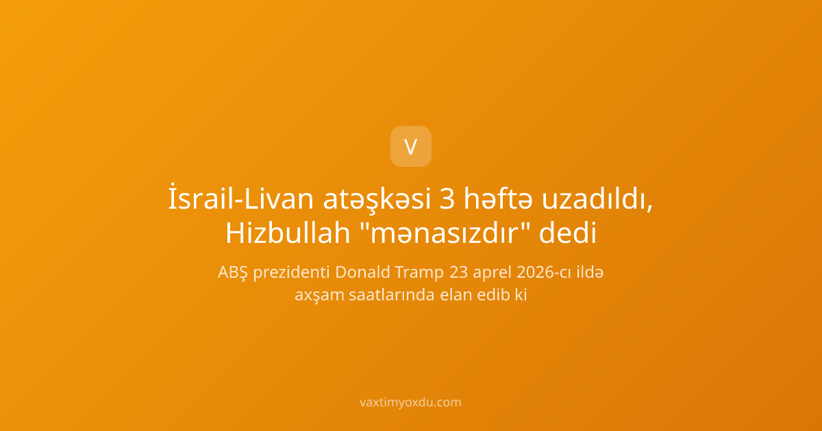 İsrail-Livan atəşkəsi 3 həftə uzadıldı, Hizbullah "mənasızdır" dedi