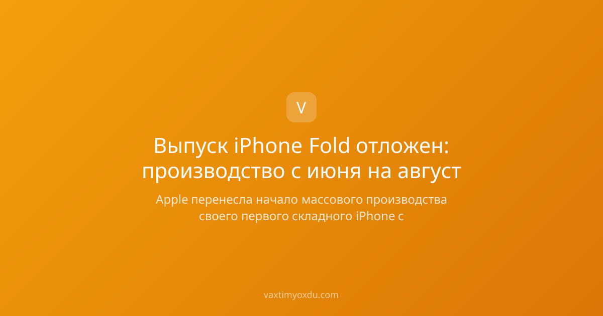 Выпуск iPhone Fold отложен: производство с июня на август
