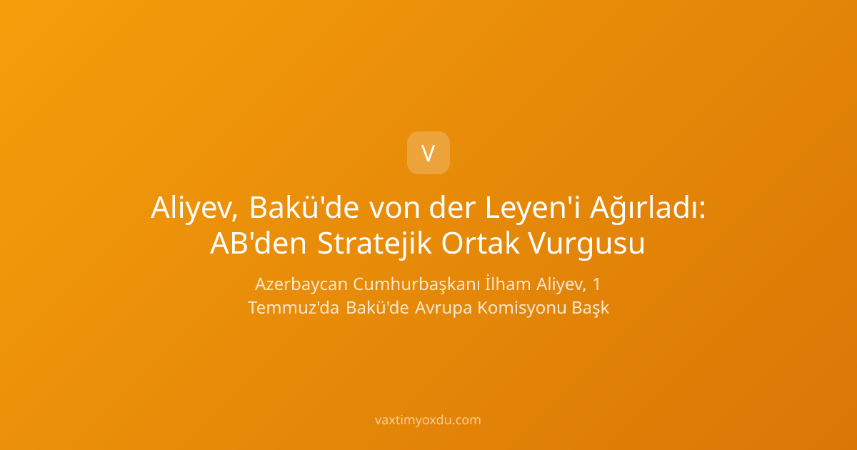 Aliyev, Bakü'de von der Leyen'i Ağırladı: AB'den Stratejik Ortak Vurgusu