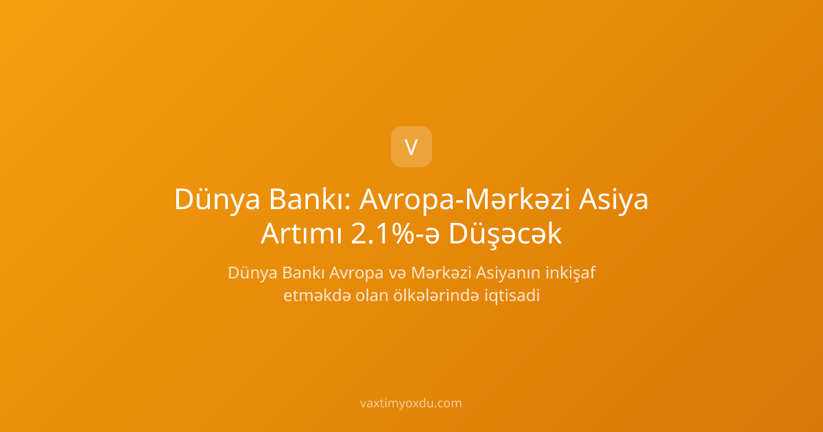 Dünya Bankı: Avropa-Mərkəzi Asiya Artımı 2.1%-ə Düşəcək
