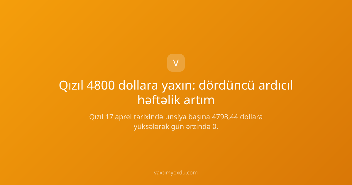 Qızıl 4800 dollara yaxın: dördüncü ardıcıl həftəlik artım