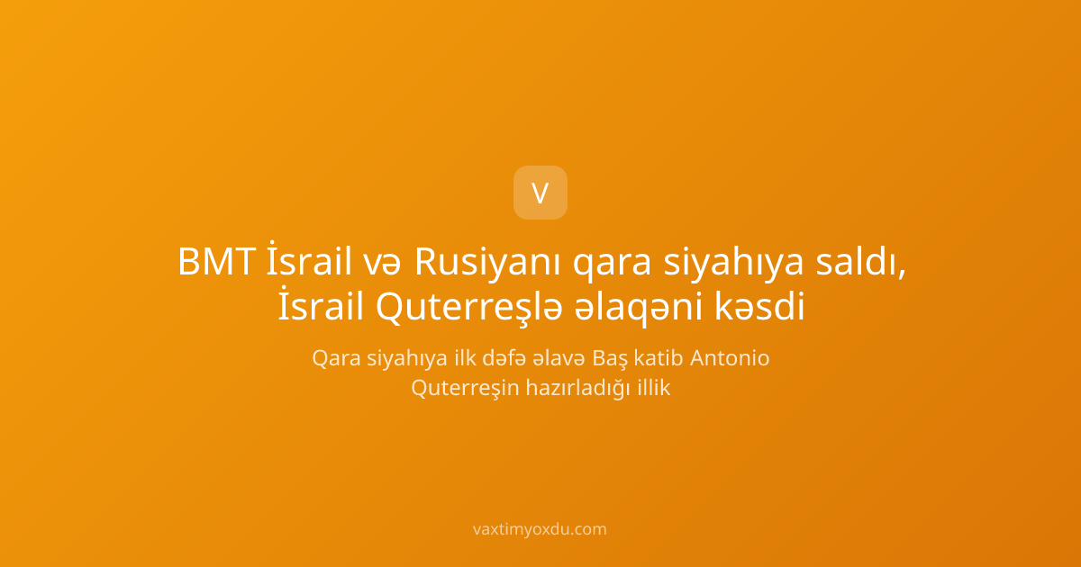 BMT İsrail və Rusiyanı qara siyahıya saldı, İsrail Quterreşlə əlaqəni kəsdi